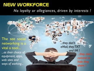 The see social
networking is a
vital a tool...
...as their choice of
equipment, apps, 	

web sites and	

ways of working...
...they don’t
eMail, theyTXT	

and IM !
...they don’t
conceal or
hide they
share !
new  workforce
No loyalty or allegiances, driven by interests !
 