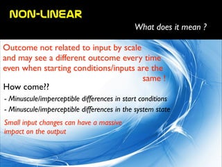 non-linear
What does it mean ?
Outcome not related to input by scale 	

and may see a different outcome every time
even when starting conditions/inputs are the	

	

 same !
How come??
- Minuscule/imperceptible differences in start conditions
- Minuscule/imperceptible differences in the system state
Small input changes can have a massive 	

impact on the output
 