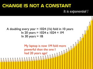Change  is  not  a  constant
It is exponential !
A doubling every year = 1024 (1k) fold in 10 years	

	

 In 20 years = 1024 x 1024 = 1M	

	

 	

 	

 	

 In 30 years = 1B
My laptop is now 1M fold more
powerful than the one I 	

had 20 years ago!
 