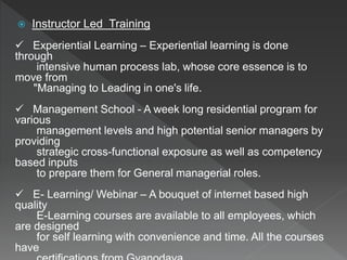  Instructor Led Training
 Experiential Learning – Experiential learning is done
through
intensive human process lab, whose core essence is to
move from
"Managing to Leading in one's life.
 Management School - A week long residential program for
various
management levels and high potential senior managers by
providing
strategic cross-functional exposure as well as competency
based inputs
to prepare them for General managerial roles.
 E- Learning/ Webinar – A bouquet of internet based high
quality
E-Learning courses are available to all employees, which
are designed
for self learning with convenience and time. All the courses
have
 
