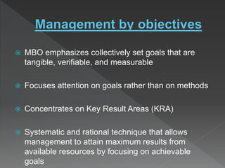  MBO emphasizes collectively set goals that are
tangible, verifiable, and measurable
 Focuses attention on goals rather than on methods
 Concentrates on Key Result Areas (KRA)
 Systematic and rational technique that allows
management to attain maximum results from
available resources by focusing on achievable
goals
 