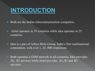  Both are the Indian telecommunication companies.
 Airtel operates in 19 countries while idea operates in 25
countries.
 Idea is a part of Aditya Birla Group, India’s first multinational
corporation, with over 1, 25, 000 employees.
 Both operates a GSM network in all countries, Idea provides
2G, 3G services while airtel provides 2G,3G and 4G
services.
 