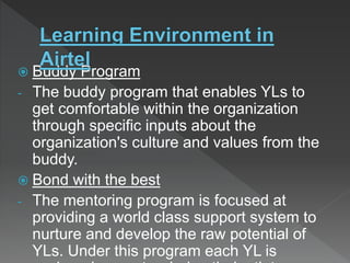  Buddy Program
- The buddy program that enables YLs to
get comfortable within the organization
through specific inputs about the
organization's culture and values from the
buddy.
 Bond with the best
- The mentoring program is focused at
providing a world class support system to
nurture and develop the raw potential of
YLs. Under this program each YL is
 