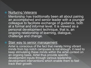  Nurturing Veterans
- Mentorship has traditionally been all about pairing
an accomplished and senior leader with a younger
colleague to facilitate exchange of guidance, both
at a formal and informal level. It is viewed as a
personal development technique, that is, an
ongoing relationship of learning, dialogue,
challenge and change.
 Stair way to senior management
- Airtel is conscious of the fact that merely hiring vibrant
minds from top notch campuses is not enough, it need to
keep stimulating these minds within the airtel context on
an ongoing basis. Airtel thus provide specific
development inputs through various leadership
development interventions which enable them to fast
track their growth.
 