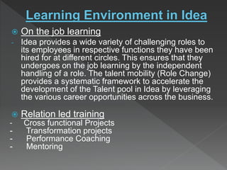  On the job learning
- Idea provides a wide variety of challenging roles to
its employees in respective functions they have been
hired for at different circles. This ensures that they
undergoes on the job learning by the independent
handling of a role. The talent mobility (Role Change)
provides a systematic framework to accelerate the
development of the Talent pool in Idea by leveraging
the various career opportunities across the business.
 Relation led training
- Cross functional Projects
- Transformation projects
- Performance Coaching
- Mentoring
 