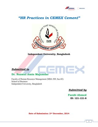 1
“HR Practices in CEMEX Cement”
Independent University, Bangladesh
Submitted to
Dr. Nazmul Amin Majumdar
Faculty of Human Resource Management (MBA 509, Sec-02)
School of Business
Independent University, Bangladesh
Submitted by
Farabi Ahmed
ID: 121-121-8
Date of Submission: 2nd December, 2014
 