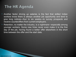  Another factor driving up salaries is the fact that skilled Indian
workers know there is always another job opportunity and tend to
give long notices—four to six weeks—to survey prospects and
receive counteroffers from current employers.
 Retention, no matter the industry, is a nightmare—especially among
younger workers. Some new hires never even make it to the first
day of the job, having found a better offer elsewhere in the short
time between the offer and the start date.
www.micoserve.com
 