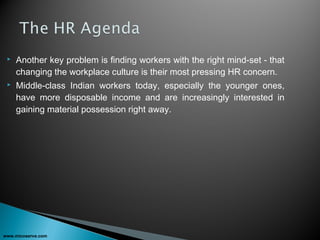  Another key problem is finding workers with the right mind-set - that
changing the workplace culture is their most pressing HR concern.
 Middle-class Indian workers today, especially the younger ones,
have more disposable income and are increasingly interested in
gaining material possession right away.
www.micoserve.com
 