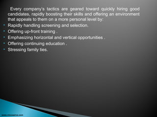 Every company’s tactics are geared toward quickly hiring good
candidates, rapidly boosting their skills and offering an environment
that appeals to them on a more personal level by:
 Rapidly handling screening and selection.
 Offering up-front training .
 Emphasizing horizontal and vertical opportunities .
 Offering continuing education .
 Stressing family ties.
www.micoserve.com
 