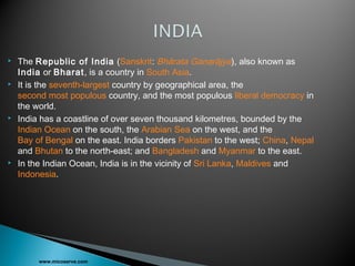  The Republic of India (Sanskrit: Bhārata Gaṇarājya), also known as
India or Bharat, is a country in South Asia.
 It is the seventh-largest country by geographical area, the
second most populous country, and the most populous liberal democracy in
the world.
 India has a coastline of over seven thousand kilometres, bounded by the
Indian Ocean on the south, the Arabian Sea on the west, and the
Bay of Bengal on the east. India borders Pakistan to the west; China, Nepal
and Bhutan to the north-east; and Bangladesh and Myanmar to the east.
 In the Indian Ocean, India is in the vicinity of Sri Lanka, Maldives and
Indonesia.
www.micoserve.com
 