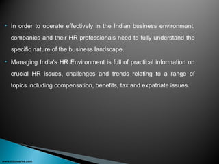  In order to operate effectively in the Indian business environment,
companies and their HR professionals need to fully understand the
specific nature of the business landscape.
 Managing India's HR Environment is full of practical information on
crucial HR issues, challenges and trends relating to a range of
topics including compensation, benefits, tax and expatriate issues.
www.micoserve.com
 