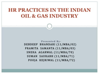 HR PRACTICES IN THE INDIAN
    OIL & GAS INDUSTRY



                    Presented By-
    D E B D E E P B H A N DA R I ( 1 1 / M B A / 0 2 )
     P R A M I TA S A M A N TA ( 1 1 / M B A / 0 3 )
      S N E H A A G A RWA L ( 1 1 / M B A / 7 0 )
       S U M A N S AU R A B H ( 1 1 / M B A / 7 1 )
        P O O JA K E J R I WA L ( 1 1 / M BA / 7 2 )
 