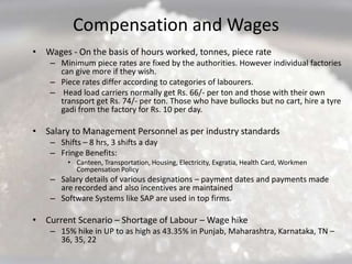 Compensation and Wages
• Wages - On the basis of hours worked, tonnes, piece rate
    – Minimum piece rates are fixed by the authorities. However individual factories
      can give more if they wish.
    – Piece rates differ according to categories of labourers.
    – Head load carriers normally get Rs. 66/- per ton and those with their own
      transport get Rs. 74/- per ton. Those who have bullocks but no cart, hire a tyre
      gadi from the factory for Rs. 10 per day.

• Salary to Management Personnel as per industry standards
    – Shifts – 8 hrs, 3 shifts a day
    – Fringe Benefits:
         • Canteen, Transportation, Housing, Electricity, Exgratia, Health Card, Workmen
           Compensation Policy
    – Salary details of various designations – payment dates and payments made
      are recorded and also incentives are maintained
    – Software Systems like SAP are used in top firms.

• Current Scenario – Shortage of Labour – Wage hike
    – 15% hike in UP to as high as 43.35% in Punjab, Maharashtra, Karnataka, TN –
      36, 35, 22
 