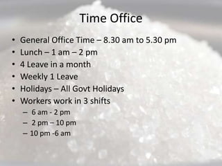 Time Office
•   General Office Time – 8.30 am to 5.30 pm
•   Lunch – 1 am – 2 pm
•   4 Leave in a month
•   Weekly 1 Leave
•   Holidays – All Govt Holidays
•   Workers work in 3 shifts
    – 6 am - 2 pm
    – 2 pm – 10 pm
    – 10 pm -6 am
 