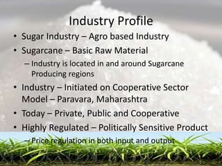 Industry Profile
• Sugar Industry – Agro based Industry
• Sugarcane – Basic Raw Material
  – Industry is located in and around Sugarcane
    Producing regions
• Industry – Initiated on Cooperative Sector
  Model – Paravara, Maharashtra
• Today – Private, Public and Cooperative
• Highly Regulated – Politically Sensitive Product
  – Price regulation in both input and output
 
