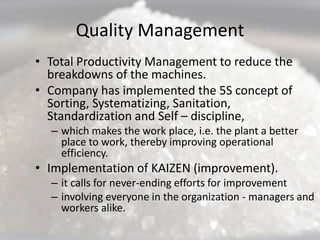 Quality Management
• Total Productivity Management to reduce the
  breakdowns of the machines.
• Company has implemented the 5S concept of
  Sorting, Systematizing, Sanitation,
  Standardization and Self – discipline,
  – which makes the work place, i.e. the plant a better
    place to work, thereby improving operational
    efficiency.
• Implementation of KAIZEN (improvement).
  – it calls for never-ending efforts for improvement
  – involving everyone in the organization - managers and
    workers alike.
 
