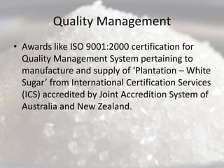 Quality Management
• Awards like ISO 9001:2000 certification for
  Quality Management System pertaining to
  manufacture and supply of ‘Plantation – White
  Sugar’ from International Certification Services
  (ICS) accredited by Joint Accredition System of
  Australia and New Zealand.
 