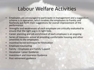 Labour Welfare Activities
• Employees are encouraged to participate in management and a suggestion
  scheme is in operation, which enables the employees to frankly and
  fearlessly put-forth their suggestions for overall improvement of the
  performance.
• Strengths and weaknesses of each employee are critically evaluated to
  ensure that the right peg is in right hole.
• Career planning and job enrichment of each employee is an ongoing
• Series of measures aimed at providing comfortable housing and other
  amenities to the employees.
• Incentive based technique for Motivation
• Employee Counseling
• Family – Employee and Family Support
• Vocational Career Guidance
• Investment and Insurance Guidance
• Post retirement guidance
 