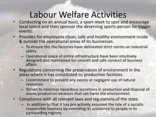 Labour Welfare Activities
• Conducting on an annual basis, a sport meet to spot and encourage
  local talent and then sponsor the deserving sports-person for bigger
  events.
• Provides for employees clean, safe and healthy environment inside
  & outside the operational areas of its businesses.
    – To ensure this the factories have delineated strict norms on industrial
      safety.
    – Operational space of entire infrastructure have been intuitively
      designed and maintained for smooth and safe conduct of business
      affairs.
• Regulations concerning the preservation of environment in the
  areas where it has constituted its production facilities.
    – Commitment to prevent any excess or negligent use of natural
      resources.
    – Strives to minimize hazardous secretions in production and disposal of
      waste/production excesses that can harm the environment.
• Compliance with all relevant laws and regulations of the state.
    – In addition to that it has pro actively assumed the role of a socially
      responsible business by extending its assistance to people in its
      surrounding regions.
 