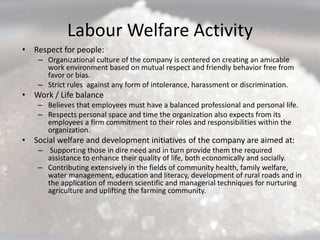 Labour Welfare Activity
• Respect for people:
    – Organizational culture of the company is centered on creating an amicable
      work environment based on mutual respect and friendly behavior free from
      favor or bias.
    – Strict rules against any form of intolerance, harassment or discrimination.
• Work / Life balance
    – Believes that employees must have a balanced professional and personal life.
    – Respects personal space and time the organization also expects from its
      employees a firm commitment to their roles and responsibilities within the
      organization.
• Social welfare and development initiatives of the company are aimed at:
    – Supporting those in dire need and in turn provide them the required
      assistance to enhance their quality of life, both economically and socially.
    – Contributing extensively in the fields of community health, family welfare,
      water management, education and literacy, development of rural roads and in
      the application of modern scientific and managerial techniques for nurturing
      agriculture and uplifting the farming community.
 