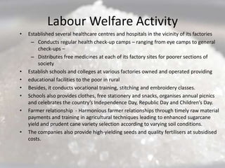Labour Welfare Activity
•   Established several healthcare centres and hospitals in the vicinity of its factories
     – Conducts regular health check-up camps – ranging from eye camps to general
         check-ups –
     – Distributes free medicines at each of its factory sites for poorer sections of
         society
•   Establish schools and colleges at various factories owned and operated providing
•   educational facilities to the poor in rural
•   Besides, it conducts vocational training, stitching and embroidery classes.
•   Schools also provides clothes, free stationery and snacks, organises annual picnics
    and celebrates the country’s Independence Day, Republic Day and Children’s Day.
•   Farmer relationship - Harmonious farmer relationships through timely raw material
    payments and training in agricultural techniques leading to enhanced sugarcane
    yield and prudent cane variety selection according to varying soil conditions.
•   The companies also provide high-yielding seeds and quality fertilisers at subsidised
    costs.
 