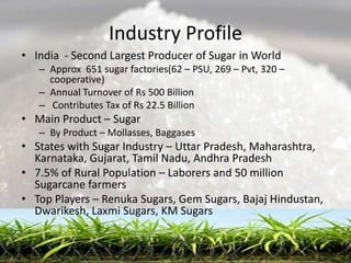 Industry Profile
• India - Second Largest Producer of Sugar in World
   – Approx 651 sugar factories(62 – PSU, 269 – Pvt, 320 –
     cooperative)
   – Annual Turnover of Rs 500 Billion
   – Contributes Tax of Rs 22.5 Billion
• Main Product – Sugar
   – By Product – Mollasses, Baggases
• States with Sugar Industry – Uttar Pradesh, Maharashtra,
  Karnataka, Gujarat, Tamil Nadu, Andhra Pradesh
• 7.5% of Rural Population – Laborers and 50 million
  Sugarcane farmers
• Top Players – Renuka Sugars, Gem Sugars, Bajaj Hindustan,
  Dwarikesh, Laxmi Sugars, KM Sugars
 