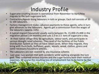 Industry Profile
•   Sugarcane-crushing season is operational from November to April/May
    migrate to the lush sugarcane belt.
•   Contractors/Agents bring labourers in toils or groups. Each toil consists of 30
    to 100 labourers.
•   Factory management makes advance payments to these agents, who in turn
    give advances to the labourers. Agents get a commission from the wages of
    the labourers (approx 15%).
•   A typical migrant household usually earns between Rs. 15,000-25,000 in the
    migration period ( six months) and cuts 1.5 to 2.5 tons of sugarcane a day.
•    At their native village they do agriculture, labour work, and participate in
    various drought relief schemes. They avail of the facilities of the Public
    Distribution System as they all have ration cards. When they migrate, they
    bring with them bulls, buffaloes, goats, vessels, wood, clothes, grains and
    some necessary household articles.
•   The Labourers are not covered by any insurance scheme.
•    Last year, two women met with accidents while walking alongside the tyre
    gadi. They sustained serious injuries and the sugar factory bore their medical
    expenses. Of course the resulting loss of employment has to be borne by the
    family.
 