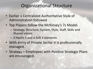 Organizational Structure
• Earlier a Centralized Authoritative Style of
  Administration followed
• Top Players follow the McKinsey’s 7s Model.
  – Strategy, Structure, System, Style, Staff, Skills and
    Shared Values
  – 3 Hard’s S and 4 Soft S elements
• With entry of Private Sector it is professionally
  managed.
• Strategy – Employees with Positive Strategic Plans
  are encouraged.
 
