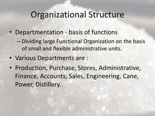 Organizational Structure
• Departmentation - basis of functions
  – Dividing large Functional Organization on the basis
    of small and flexible administrative units.
• Various Departments are :
• Production, Purchase, Stores, Administrative,
  Finance, Accounts, Sales, Engineering, Cane,
  Power, Distillery.
 