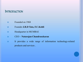 INTRODUCTION
 Founded on 1968
 Founder J.R.D Tata, F.C.Kohli
 Headquarter in MUMBAI
 CEO – Natarajan Chandrasekaran
 It provides a wide range of information technology-related
products and services .
 