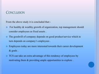 CONCLUSION
From the above study it is concluded that:-
 For healthy & wealthy growth of organization, top management should
consider employees as fixed assets .
 The goodwill of company depends on good product/service which in
turn depends on company’s employees .
 Employees today are more interested towards their career development
& goals .
 TCS can take an extra advantage of this tendency of employees by
motivating them & providing ample opportunities to explore .
 