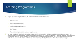 Learning Programmes
 Topics covered during the ILP include (but are not limited to) the following:
• TCS orientation
• Inter-cultural effectiveness
• Product development lifecycle
• Case studies
• Technical training specific to customer requirements
 An array of training programs - including course work in Technologies, Domains, Quality, Process and Soft Skills - are
offered through various training methodologies like Instructor-Led Training, e-Learning, Computer & Video Based Training,
Guided Self-Study, In Project "On the Job" Training, and External Training Programs. TCS associates are encouraged to
utilize these programs to obtain certifications in a wide range of subject areas including the latest technologies
 