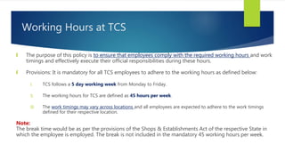 Working Hours at TCS
 The purpose of this policy is to ensure that employees comply with the required working hours and work
timings and effectively execute their official responsibilities during these hours.
 Provisions: It is mandatory for all TCS employees to adhere to the working hours as defined below:
I. TCS follows a 5 day working week from Monday to Friday.
II. The working hours for TCS are defined as 45 hours per week.
III. The work timings may vary across locations and all employees are expected to adhere to the work timings
defined for their respective location.
Note:
The break time would be as per the provisions of the Shops & Establishments Act of the respective State in
which the employee is employed. The break is not included in the mandatory 45 working hours per week.
 