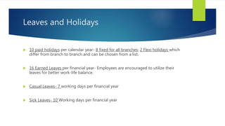 Leaves and Holidays
 10 paid holidays per calendar year- 8 fixed for all branches; 2 Flexi holidays which
differ from branch to branch and can be chosen from a list.
 16 Earned Leaves per financial year- Employees are encouraged to utilize their
leaves for better work-life balance.
 Casual Leaves- 7 working days per financial year
 Sick Leaves- 10 Working days per financial year
 