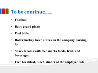 To be continue……
• Foosball
• Baby grand piano
• Pool table
• Roller hockey twice a week in the company parking
lot
• Snack Rooms with free snacks foods, fruit, and
beverages
• Free breakfast, lunch, dinner at the employee cafe
 