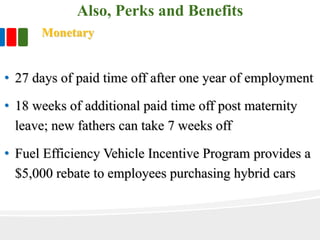 Also, Perks and Benefits
Monetary
• 27 days of paid time off after one year of employment
• 18 weeks of additional paid time off post maternity
leave; new fathers can take 7 weeks off
• Fuel Efficiency Vehicle Incentive Program provides a
$5,000 rebate to employees purchasing hybrid cars
 
