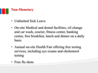 Non-Monetary
• Unlimited Sick Leave
• On‐site Medical and dental facilities, oil change
and car wash, courier, fitness center, banking
center, free breakfast, lunch and dinner on a daily
basis
• Annual on‐site Health Fair offering free testing
services, including eye exams and cholesterol
testing
• Free flu shots
 