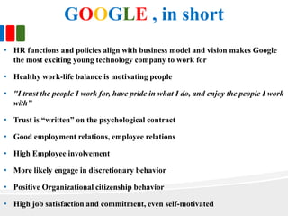 GOOGLE , in short
• HR functions and policies align with business model and vision makes Google
the most exciting young technology company to work for
• Healthy work-life balance is motivating people
• "I trust the people I work for, have pride in what I do, and enjoy the people I work
with”
• Trust is “written” on the psychological contract
• Good employment relations, employee relations
• High Employee involvement
• More likely engage in discretionary behavior
• Positive Organizational citizenship behavior
• High job satisfaction and commitment, even self-motivated
 