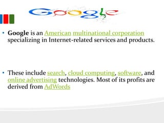• Google is an American multinational corporation
specializing in Internet-related services and products.
• These include search, cloud computing, software, and
online advertising technologies. Most of its profits are
derived from AdWords
 