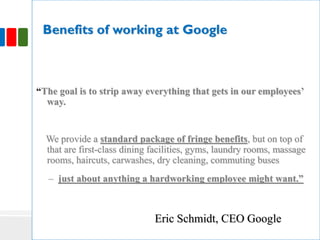 Benefits of working at Google
“The goal is to strip away everything that gets in our employees’
way.
We provide a standard package of fringe benefits, but on top of
that are first-class dining facilities, gyms, laundry rooms, massage
rooms, haircuts, carwashes, dry cleaning, commuting buses
– just about anything a hardworking employee might want.”
Eric Schmidt, CEO Google
 