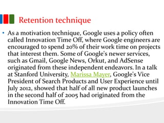 Retention technique
• As a motivation technique, Google uses a policy often
called Innovation Time Off, where Google engineers are
encouraged to spend 20% of their work time on projects
that interest them. Some of Google's newer services,
such as Gmail, Google News, Orkut, and AdSense
originated from these independent endeavors. In a talk
at Stanford University, Marissa Mayer, Google's Vice
President of Search Products and User Experience until
July 2012, showed that half of all new product launches
in the second half of 2005 had originated from the
Innovation Time Off.
 