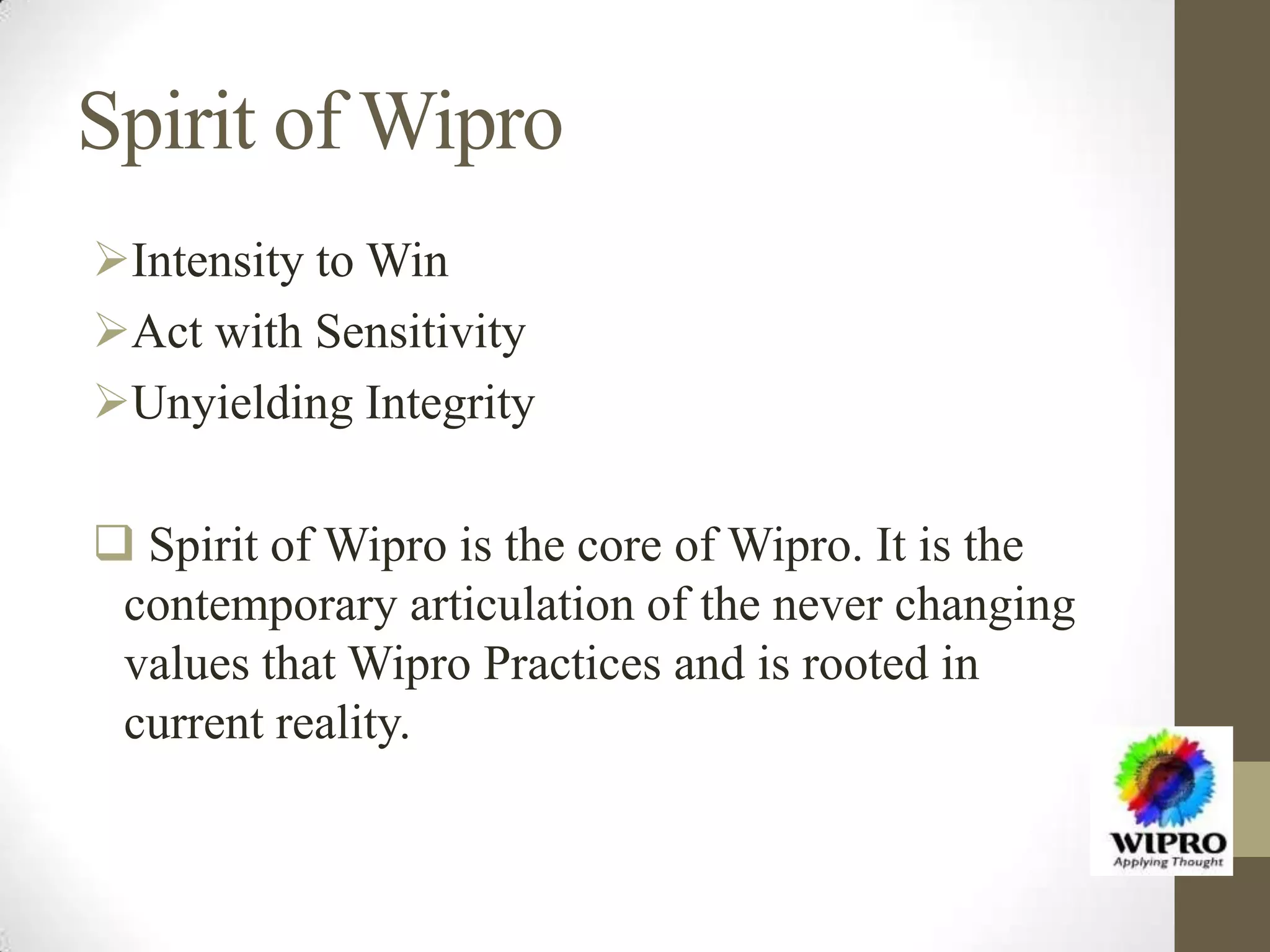 Spirit of Wipro
Intensity to Win
Act with Sensitivity
Unyielding Integrity
 Spirit of Wipro is the core of Wipro. It is the
contemporary articulation of the never changing
values that Wipro Practices and is rooted in
current reality.
 
