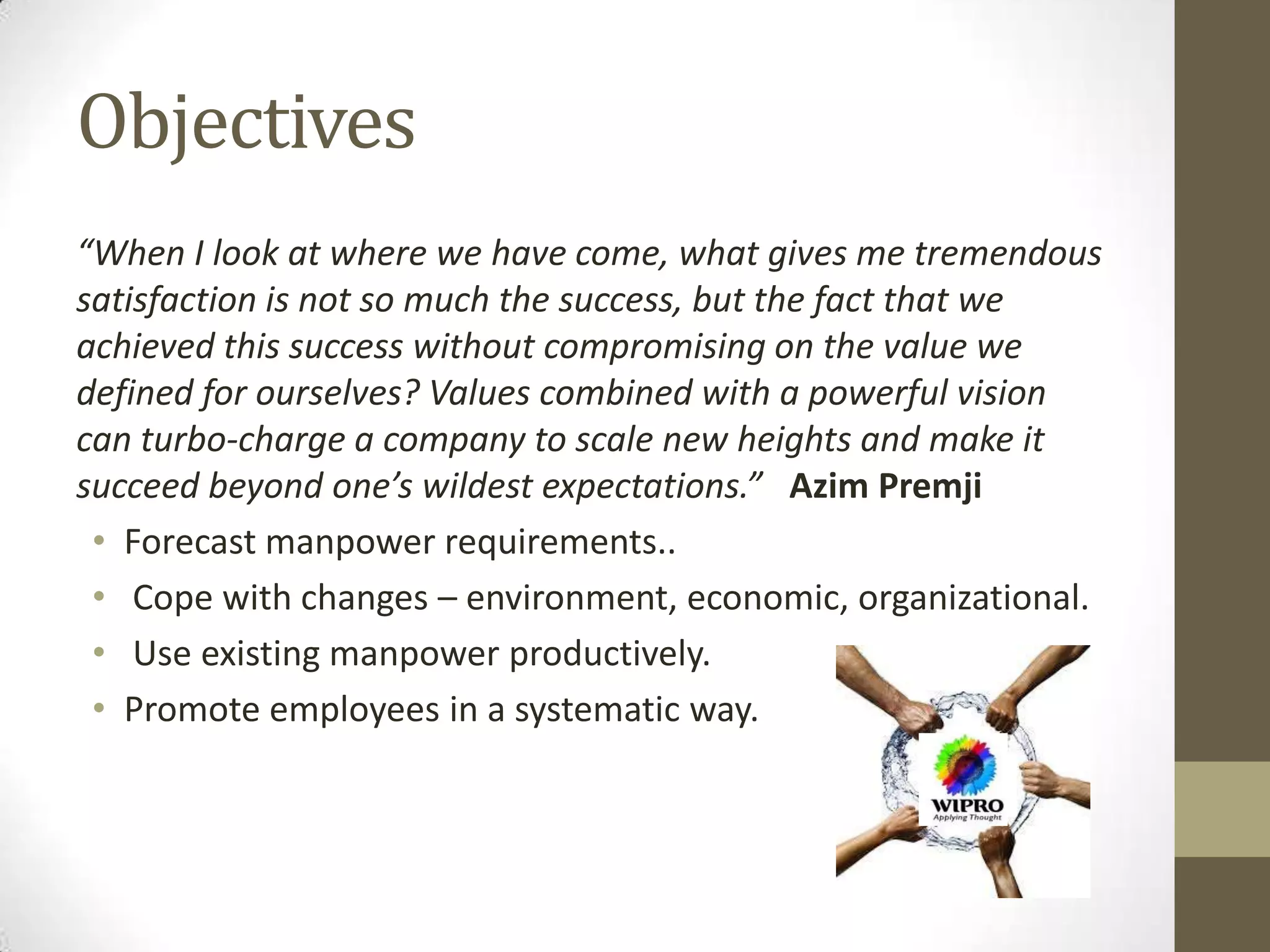 Objectives
“When I look at where we have come, what gives me tremendous
satisfaction is not so much the success, but the fact that we
achieved this success without compromising on the value we
defined for ourselves? Values combined with a powerful vision
can turbo-charge a company to scale new heights and make it
succeed beyond one’s wildest expectations.” Azim Premji
• Forecast manpower requirements..
• Cope with changes – environment, economic, organizational.
• Use existing manpower productively.
• Promote employees in a systematic way.
 
