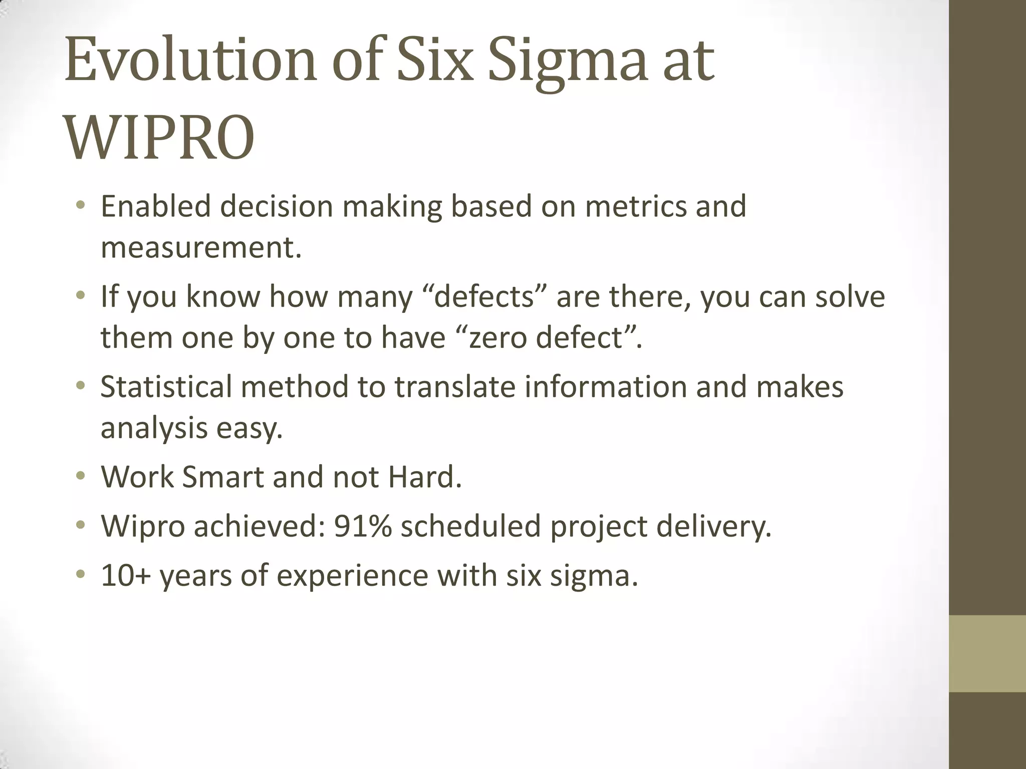 Evolution of Six Sigma at
WIPRO
• Enabled decision making based on metrics and
measurement.
• If you know how many “defects” are there, you can solve
them one by one to have “zero defect”.
• Statistical method to translate information and makes
analysis easy.
• Work Smart and not Hard.
• Wipro achieved: 91% scheduled project delivery.
• 10+ years of experience with six sigma.
 