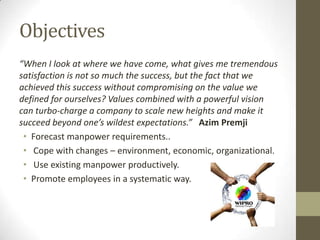 Objectives
“When I look at where we have come, what gives me tremendous
satisfaction is not so much the success, but the fact that we
achieved this success without compromising on the value we
defined for ourselves? Values combined with a powerful vision
can turbo-charge a company to scale new heights and make it
succeed beyond one’s wildest expectations.” Azim Premji
• Forecast manpower requirements..
• Cope with changes – environment, economic, organizational.
• Use existing manpower productively.
• Promote employees in a systematic way.
 