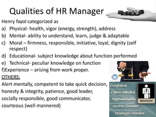 Qualities of HR Manager
Henry fayol categorized as
a) Physical- health, vigor (energy, strength), address
b) Mental- ability to understand, learn, judge & adaptable
c) Moral – firmness, responsible, initiative, loyal, dignity (self
respect)
d) Educational- subject knowledge about function performed
e) Technical- peculiar knowledge on function
f)Experience – arising from work proper.
OTHERS:
Alert mentally, competent to take quick decision,
honesty & integrity, patience, good leader,
socially responsible, good communicator,
courteous (well mannered)
 