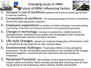 Emerging issues in HRM
Future of HRM: influencing factors
1. Increase in size of workforce-additional demands for better pay, benefits
& working conditions.
2. Composition of workforce- The raising percentage of women in workforce,
demand for equal pay, gender inequality
3. Employees expectations-as workers are better educated, more demanding,
voice strong- financial & non financial demands is ever growing & expanding.
4. Changes in technology- increase in automation, modernization &
computerization. Employees must update their knowledge & skills constantly.
This will necessitate constant training at all levels.
5. Life style changes- people are ready to change jobs, shift locations, start
up companies & even experiment with untested ideas.
6. Environmental challenges- Privatization efforts in India will gather
momentum . Burden of training & retraining falls on the shoulder of HR manager.
Reserved categories, minorities will lose importance during selection of
employees.
7. Personnel Function- Job redesign, career opportunity, Productivity,
reward, safety and welfare, Talent hunting, developing & retaining, Lean & mean
mg (good bye to old employees), labour relation, Health care benefits
 
