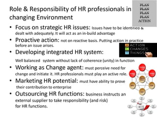 Role & Responsibility of HR professionals in
changing Environment
• Focus on strategic HR issues: Issues have to be identified &
dealt with adequately. It will act as an in-build advantage
• Proactive action: not on reactive basis. Putting action in practice
before an issue arises.
• Developing integrated HR system:
Well balanced system without lack of coherence (unity) in function
• Working as Change agent: must perceive need for
change and initiate it. HR professionals must play an active role.
• Marketing HR potential: must have ability to prove
their contribution to enterprise
• Outsourcing HR functions: business instructs an
external supplier to take responsibility (and risk)
for HR functions.
 