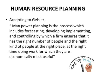 HUMAN RESOURCE PLANNING
• According to Geisler-
“ Man power planning is the process which
includes forecasting, developing implementing,
and controlling by which a firm ensures that it
has the right number of people and the right
kind of people at the right place, at the right
time doing work for which they are
economically most useful”
 