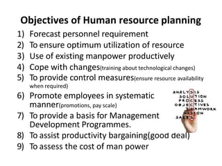 Objectives of Human resource planning
1) Forecast personnel requirement
2) To ensure optimum utilization of resource
3) Use of existing manpower productively
4) Cope with changes(training about technological changes)
5) To provide control measures(ensure resource availability
when required)
6) Promote employees in systematic
manner(promotions, pay scale)
7) To provide a basis for Management
Development Programmes.
8) To assist productivity bargaining(good deal)
9) To assess the cost of man power
 